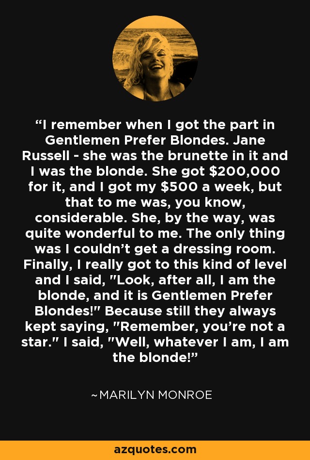 I remember when I got the part in Gentlemen Prefer Blondes. Jane Russell - she was the brunette in it and I was the blonde. She got $200,000 for it, and I got my $500 a week, but that to me was, you know, considerable. She, by the way, was quite wonderful to me. The only thing was I couldn't get a dressing room. Finally, I really got to this kind of level and I said, 