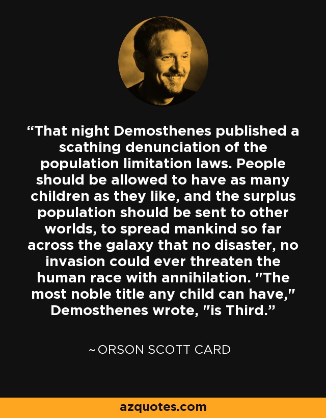 That night Demosthenes published a scathing denunciation of the population limitation laws. People should be allowed to have as many children as they like, and the surplus population should be sent to other worlds, to spread mankind so far across the galaxy that no disaster, no invasion could ever threaten the human race with annihilation. 