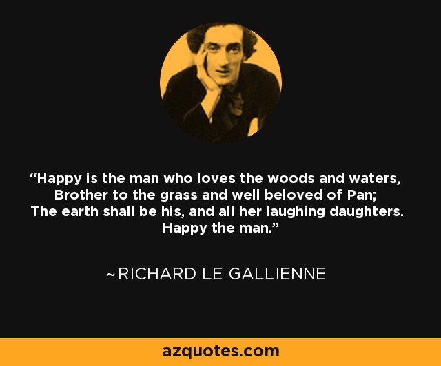 Happy is the man who loves the woods and waters, Brother to the grass and well beloved of Pan; The earth shall be his, and all her laughing daughters. Happy the man. - Richard Le Gallienne