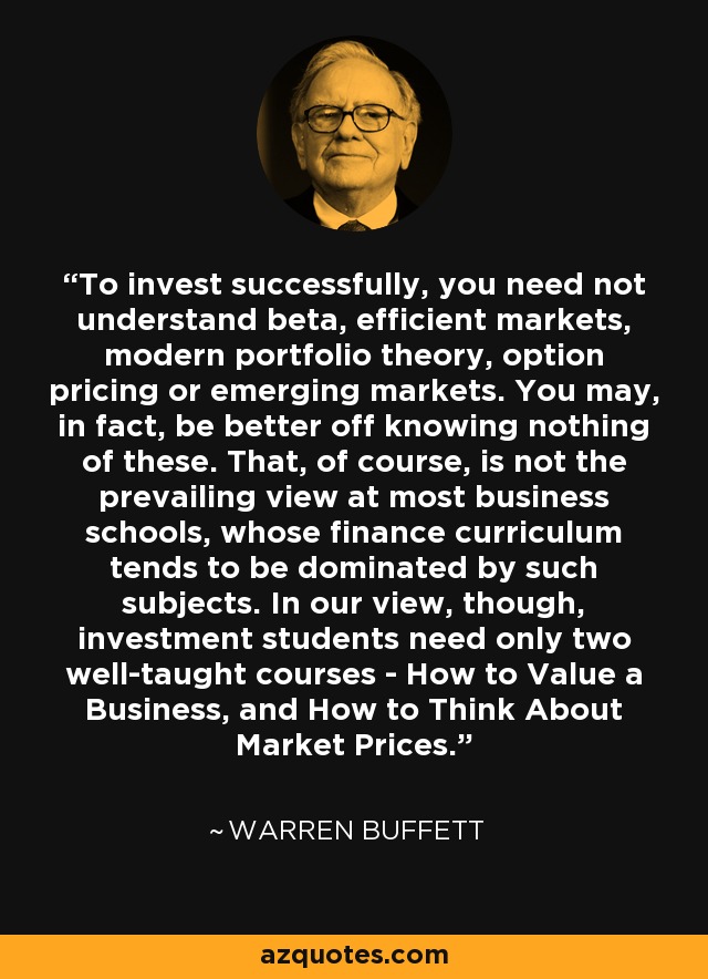 To invest successfully, you need not understand beta, efficient markets, modern portfolio theory, option pricing or emerging markets. You may, in fact, be better off knowing nothing of these. That, of course, is not the prevailing view at most business schools, whose finance curriculum tends to be dominated by such subjects. In our view, though, investment students need only two well-taught courses - How to Value a Business, and How to Think About Market Prices. - Warren Buffett