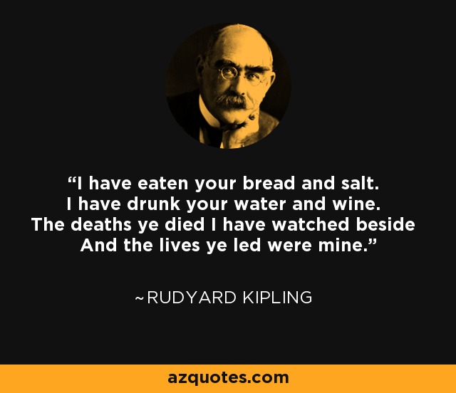 I have eaten your bread and salt. I have drunk your water and wine. The deaths ye died I have watched beside And the lives ye led were mine. - Rudyard Kipling