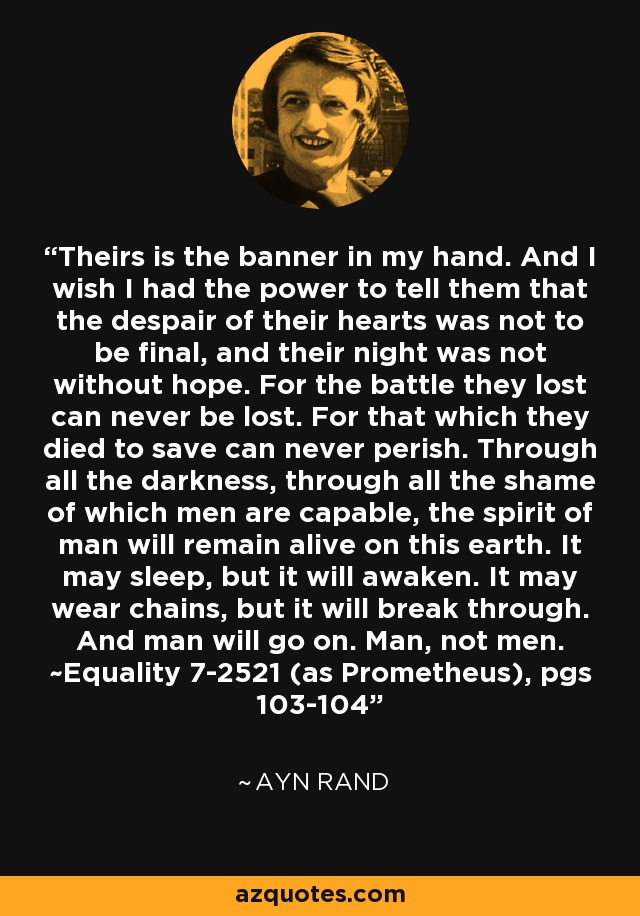Theirs is the banner in my hand. And I wish I had the power to tell them that the despair of their hearts was not to be final, and their night was not without hope. For the battle they lost can never be lost. For that which they died to save can never perish. Through all the darkness, through all the shame of which men are capable, the spirit of man will remain alive on this earth. It may sleep, but it will awaken. It may wear chains, but it will break through. And man will go on. Man, not men. ~Equality 7-2521 (as Prometheus), pgs 103-104 - Ayn Rand