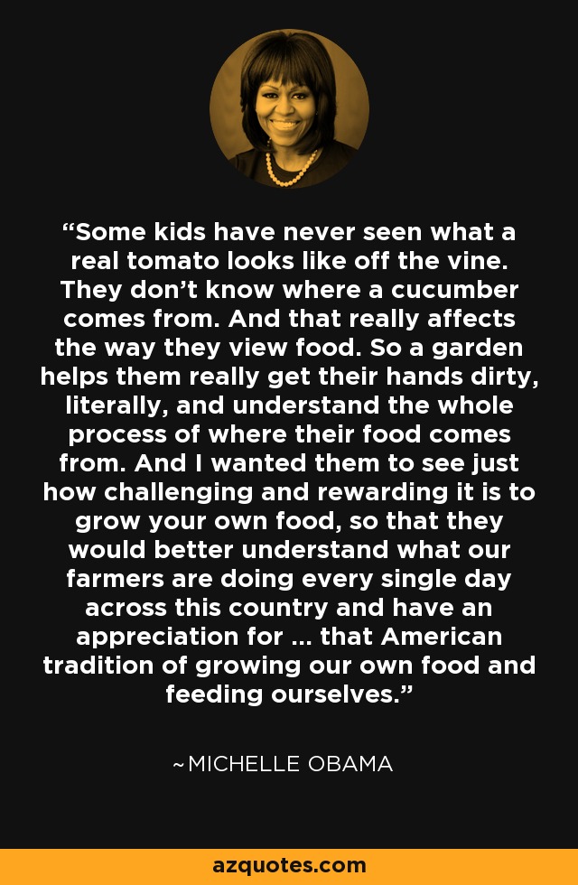Some kids have never seen what a real tomato looks like off the vine. They don't know where a cucumber comes from. And that really affects the way they view food. So a garden helps them really get their hands dirty, literally, and understand the whole process of where their food comes from. And I wanted them to see just how challenging and rewarding it is to grow your own food, so that they would better understand what our farmers are doing every single day across this country and have an appreciation for ... that American tradition of growing our own food and feeding ourselves. - Michelle Obama