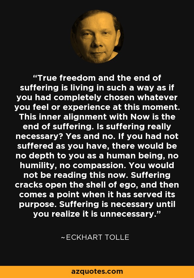 True freedom and the end of suffering is living in such a way as if you had completely chosen whatever you feel or experience at this moment. This inner alignment with Now is the end of suffering. Is suffering really necessary? Yes and no. If you had not suffered as you have, there would be no depth to you as a human being, no humility, no compassion. You would not be reading this now. Suffering cracks open the shell of ego, and then comes a point when it has served its purpose. Suffering is necessary until you realize it is unnecessary. - Eckhart Tolle