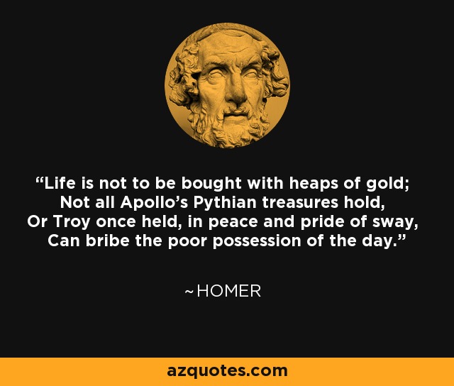 Life is not to be bought with heaps of gold; Not all Apollo's Pythian treasures hold, Or Troy once held, in peace and pride of sway, Can bribe the poor possession of the day. - Homer