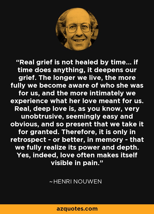 Real grief is not healed by time... if time does anything, it deepens our grief. The longer we live, the more fully we become aware of who she was for us, and the more intimately we experience what her love meant for us. Real, deep love is, as you know, very unobtrusive, seemingly easy and obvious, and so present that we take it for granted. Therefore, it is only in retrospect - or better, in memory - that we fully realize its power and depth. Yes, indeed, love often makes itself visible in pain. - Henri Nouwen