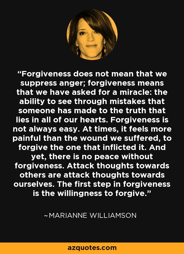 Forgiveness does not mean that we suppress anger; forgiveness means that we have asked for a miracle: the ability to see through mistakes that someone has made to the truth that lies in all of our hearts. Forgiveness is not always easy. At times, it feels more painful than the wound we suffered, to forgive the one that inflicted it. And yet, there is no peace without forgiveness. Attack thoughts towards others are attack thoughts towards ourselves. The first step in forgiveness is the willingness to forgive. - Marianne Williamson