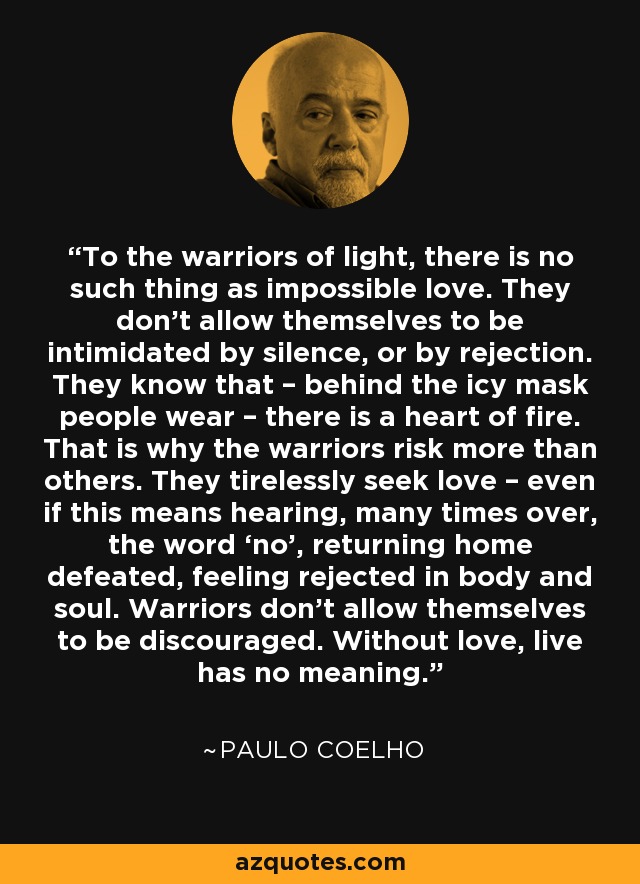 To the warriors of light, there is no such thing as impossible love. They don’t allow themselves to be intimidated by silence, or by rejection. They know that – behind the icy mask people wear – there is a heart of fire. That is why the warriors risk more than others. They tirelessly seek love – even if this means hearing, many times over, the word ‘no’, returning home defeated, feeling rejected in body and soul. Warriors don’t allow themselves to be discouraged. Without love, live has no meaning. - Paulo Coelho