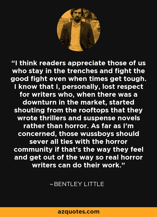 I think readers appreciate those of us who stay in the trenches and fight the good fight even when times get tough. I know that I, personally, lost respect for writers who, when there was a downturn in the market, started shouting from the rooftops that they wrote thrillers and suspense novels rather than horror. As far as I'm concerned, those wussboys should sever all ties with the horror community if that's the way they feel and get out of the way so real horror writers can do their work. - Bentley Little