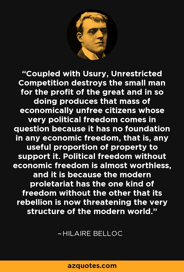 Coupled with Usury, Unrestricted Competition destroys the small man for the profit of the great and in so doing produces that mass of economically unfree citizens whose very political freedom comes in question because it has no foundation in any economic freedom, that is, any useful proportion of property to support it. Political freedom without economic freedom is almost worthless, and it is because the modern proletariat has the one kind of freedom without the other that its rebellion is now threatening the very structure of the modern world. - Hilaire Belloc