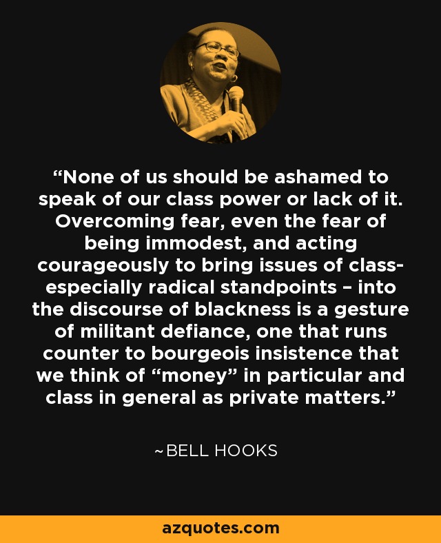 None of us should be ashamed to speak of our class power or lack of it. Overcoming fear, even the fear of being immodest, and acting courageously to bring issues of class- especially radical standpoints – into the discourse of blackness is a gesture of militant defiance, one that runs counter to bourgeois insistence that we think of “money” in particular and class in general as private matters. - Bell Hooks