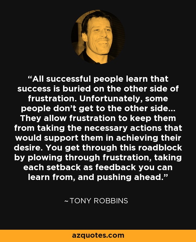 All successful people learn that success is buried on the other side of frustration. Unfortunately, some people don't get to the other side... They allow frustration to keep them from taking the necessary actions that would support them in achieving their desire. You get through this roadblock by plowing through frustration, taking each setback as feedback you can learn from, and pushing ahead. - Tony Robbins