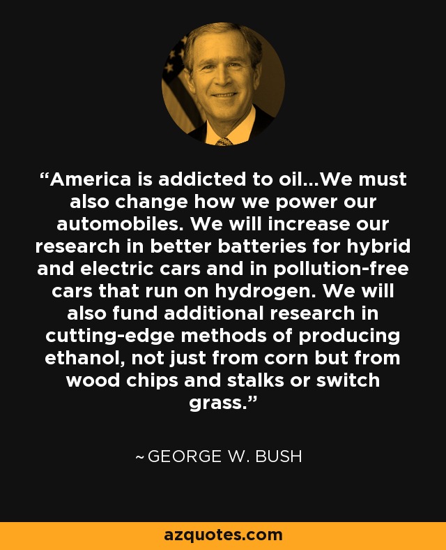 America is addicted to oil...We must also change how we power our automobiles. We will increase our research in better batteries for hybrid and electric cars and in pollution-free cars that run on hydrogen. We will also fund additional research in cutting-edge methods of producing ethanol, not just from corn but from wood chips and stalks or switch grass. - George W. Bush