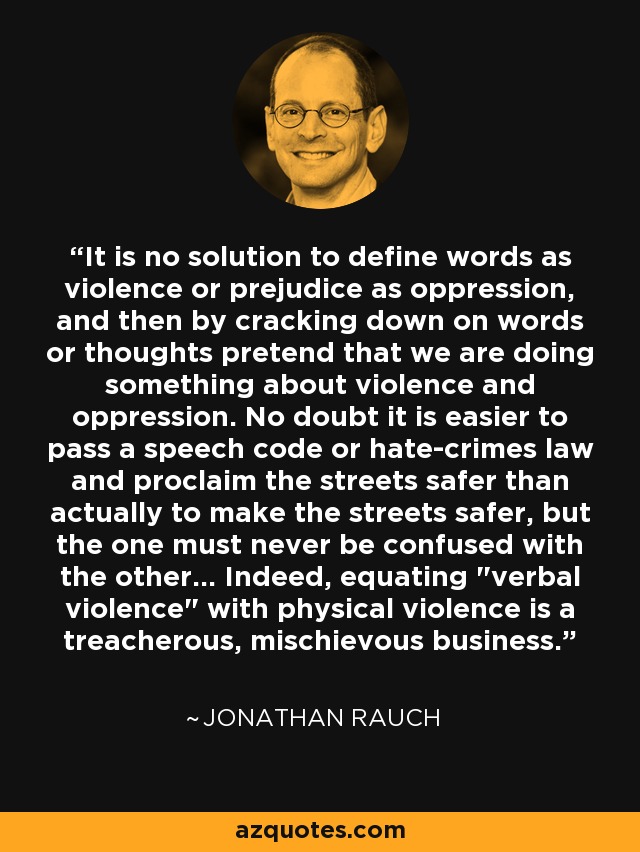 It is no solution to define words as violence or prejudice as oppression, and then by cracking down on words or thoughts pretend that we are doing something about violence and oppression. No doubt it is easier to pass a speech code or hate-crimes law and proclaim the streets safer than actually to make the streets safer, but the one must never be confused with the other... Indeed, equating 
