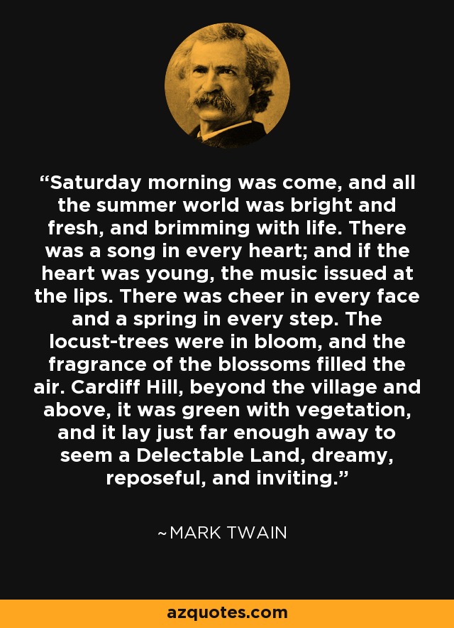 Saturday morning was come, and all the summer world was bright and fresh, and brimming with life. There was a song in every heart; and if the heart was young, the music issued at the lips. There was cheer in every face and a spring in every step. The locust-trees were in bloom, and the fragrance of the blossoms filled the air. Cardiff Hill, beyond the village and above, it was green with vegetation, and it lay just far enough away to seem a Delectable Land, dreamy, reposeful, and inviting. - Mark Twain