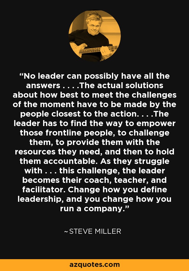 No leader can possibly have all the answers . . . .The actual solutions about how best to meet the challenges of the moment have to be made by the people closest to the action. . . .The leader has to find the way to empower those frontline people, to challenge them, to provide them with the resources they need, and then to hold them accountable. As they struggle with . . . this challenge, the leader becomes their coach, teacher, and facilitator. Change how you define leadership, and you change how you run a company. - Steve Miller