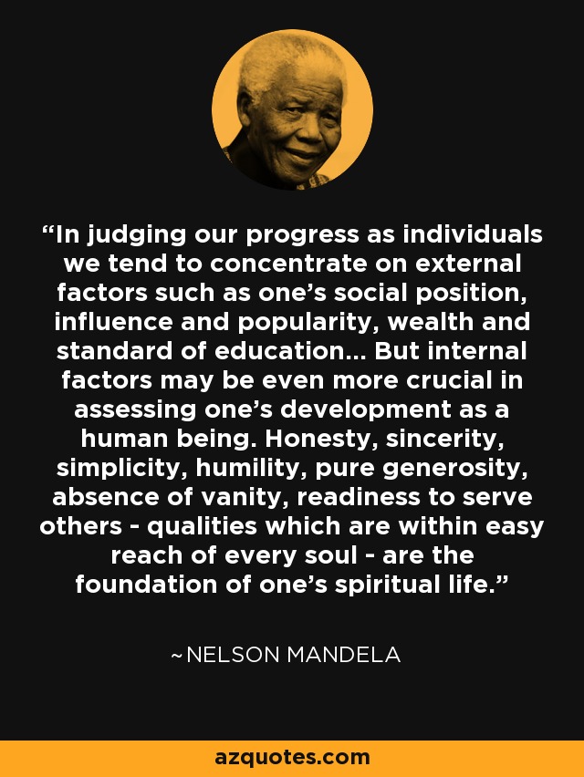 In judging our progress as individuals we tend to concentrate on external factors such as one's social position, influence and popularity, wealth and standard of education... But internal factors may be even more crucial in assessing one's development as a human being. Honesty, sincerity, simplicity, humility, pure generosity, absence of vanity, readiness to serve others - qualities which are within easy reach of every soul - are the foundation of one's spiritual life. - Nelson Mandela