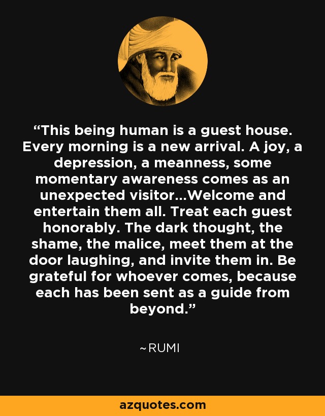 This being human is a guest house. Every morning is a new arrival. A joy, a depression, a meanness, some momentary awareness comes as an unexpected visitor...Welcome and entertain them all. Treat each guest honorably. The dark thought, the shame, the malice, meet them at the door laughing, and invite them in. Be grateful for whoever comes, because each has been sent as a guide from beyond. - Rumi