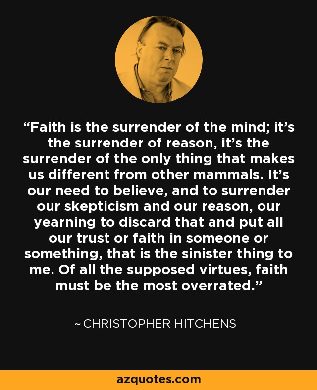 Faith is the surrender of the mind; it's the surrender of reason, it's the surrender of the only thing that makes us different from other mammals. It's our need to believe, and to surrender our skepticism and our reason, our yearning to discard that and put all our trust or faith in someone or something, that is the sinister thing to me. Of all the supposed virtues, faith must be the most overrated. - Christopher Hitchens