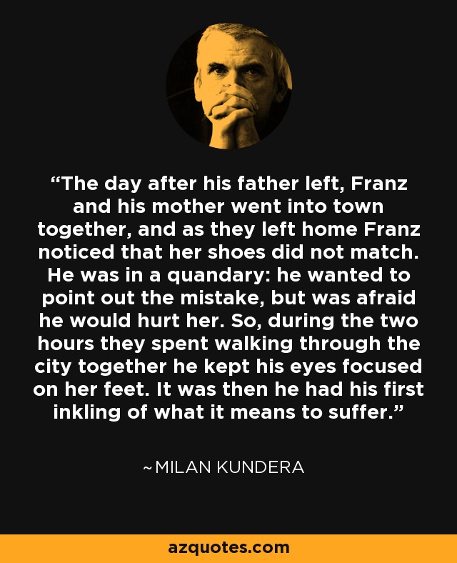The day after his father left, Franz and his mother went into town together, and as they left home Franz noticed that her shoes did not match. He was in a quandary: he wanted to point out the mistake, but was afraid he would hurt her. So, during the two hours they spent walking through the city together he kept his eyes focused on her feet. It was then he had his first inkling of what it means to suffer. - Milan Kundera