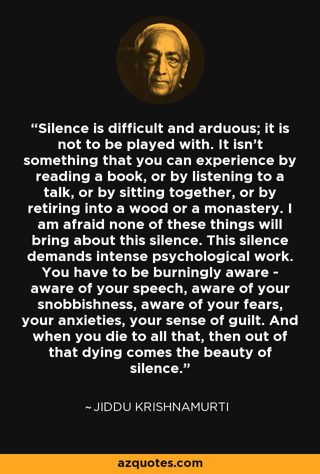 Silence is difficult and arduous; it is not to be played with. It isn't something that you can experience by reading a book, or by listening to a talk, or by sitting together, or by retiring into a wood or a monastery. I am afraid none of these things will bring about this silence. This silence demands intense psychological work. You have to be burningly aware - aware of your speech, aware of your snobbishness, aware of your fears, your anxieties, your sense of guilt. And when you die to all that, then out of that dying comes the beauty of silence. - Jiddu Krishnamurti