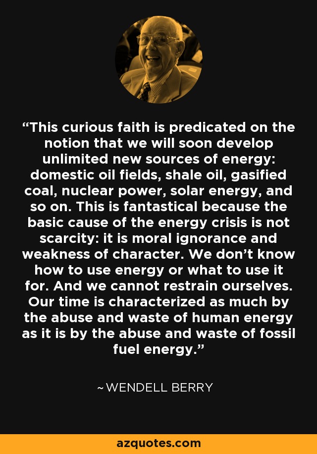 This curious faith is predicated on the notion that we will soon develop unlimited new sources of energy: domestic oil fields, shale oil, gasified coal, nuclear power, solar energy, and so on. This is fantastical because the basic cause of the energy crisis is not scarcity: it is moral ignorance and weakness of character. We don't know how to use energy or what to use it for. And we cannot restrain ourselves. Our time is characterized as much by the abuse and waste of human energy as it is by the abuse and waste of fossil fuel energy. - Wendell Berry