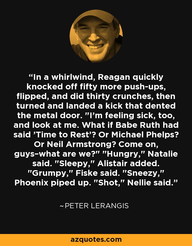 In a whirlwind, Reagan quickly knocked off fifty more push-ups, flipped, and did thirty crunches, then turned and landed a kick that dented the metal door. 