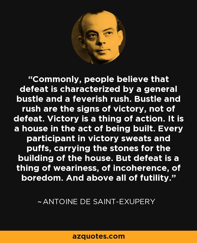 Commonly, people believe that defeat is characterized by a general bustle and a feverish rush. Bustle and rush are the signs of victory, not of defeat. Victory is a thing of action. It is a house in the act of being built. Every participant in victory sweats and puffs, carrying the stones for the building of the house. But defeat is a thing of weariness, of incoherence, of boredom. And above all of futility. - Antoine de Saint-Exupery