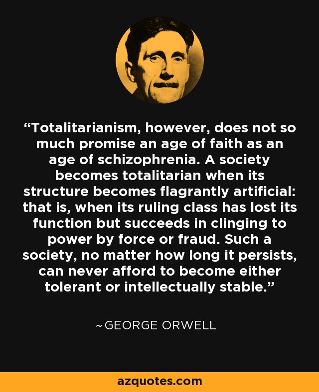 Totalitarianism, however, does not so much promise an age of faith as an age of schizophrenia. A society becomes totalitarian when its structure becomes flagrantly artificial: that is, when its ruling class has lost its function but succeeds in clinging to power by force or fraud. Such a society, no matter how long it persists, can never afford to become either tolerant or intellectually stable. - George Orwell