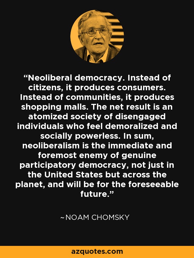 Neoliberal democracy. Instead of citizens, it produces consumers. Instead of communities, it produces shopping malls. The net result is an atomized society of disengaged individuals who feel demoralized and socially powerless. In sum, neoliberalism is the immediate and foremost enemy of genuine participatory democracy, not just in the United States but across the planet, and will be for the foreseeable future. - Noam Chomsky