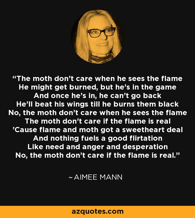 The moth don't care when he sees the flame He might get burned, but he's in the game And once he's in, he can't go back He'll beat his wings till he burns them black No, the moth don't care when he sees the flame The moth don't care if the flame is real 'Cause flame and moth got a sweetheart deal And nothing fuels a good flirtation Like need and anger and desperation No, the moth don't care if the flame is real. - Aimee Mann