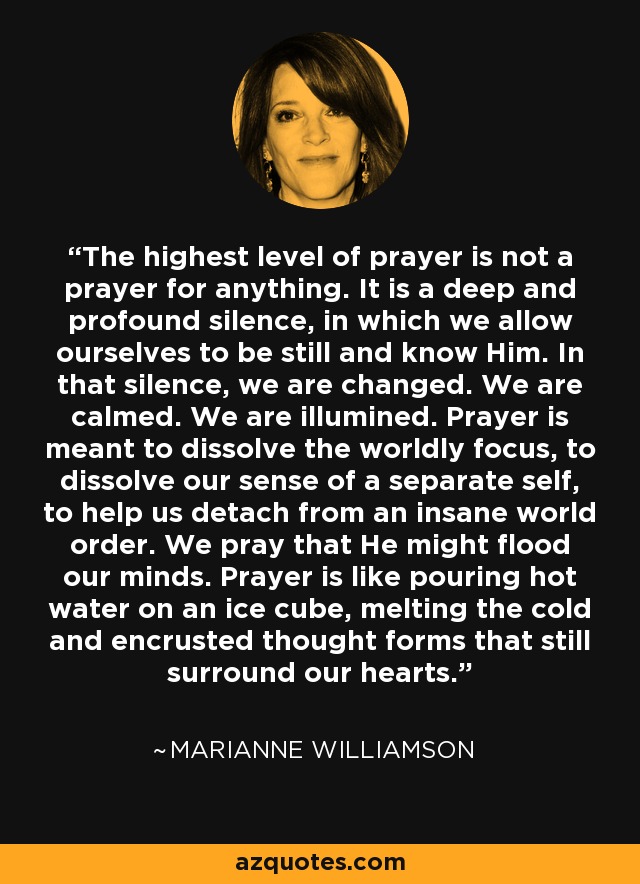 The highest level of prayer is not a prayer for anything. It is a deep and profound silence, in which we allow ourselves to be still and know Him. In that silence, we are changed. We are calmed. We are illumined. Prayer is meant to dissolve the worldly focus, to dissolve our sense of a separate self, to help us detach from an insane world order. We pray that He might flood our minds. Prayer is like pouring hot water on an ice cube, melting the cold and encrusted thought forms that still surround our hearts. - Marianne Williamson