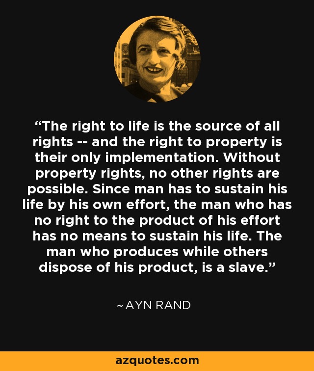 The right to life is the source of all rights -- and the right to property is their only implementation. Without property rights, no other rights are possible. Since man has to sustain his life by his own effort, the man who has no right to the product of his effort has no means to sustain his life. The man who produces while others dispose of his product, is a slave. - Ayn Rand
