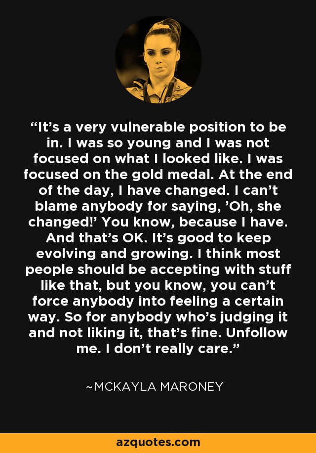 It's a very vulnerable position to be in. I was so young and I was not focused on what I looked like. I was focused on the gold medal. At the end of the day, I have changed. I can't blame anybody for saying, 'Oh, she changed!' You know, because I have. And that's OK. It's good to keep evolving and growing. I think most people should be accepting with stuff like that, but you know, you can't force anybody into feeling a certain way. So for anybody who's judging it and not liking it, that's fine. Unfollow me. I don't really care. - McKayla Maroney