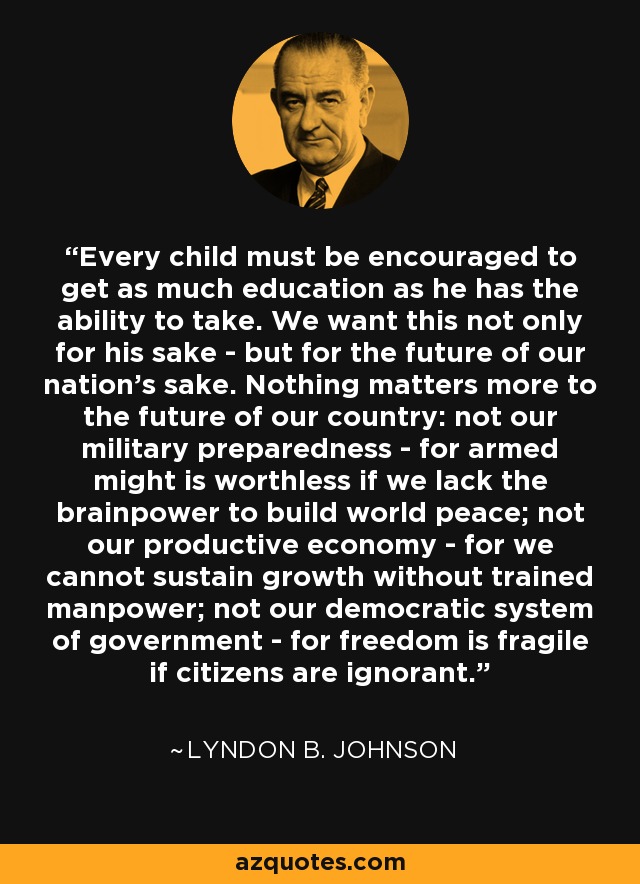 Every child must be encouraged to get as much education as he has the ability to take. We want this not only for his sake - but for the future of our nation's sake. Nothing matters more to the future of our country: not our military preparedness - for armed might is worthless if we lack the brainpower to build world peace; not our productive economy - for we cannot sustain growth without trained manpower; not our democratic system of government - for freedom is fragile if citizens are ignorant. - Lyndon B. Johnson