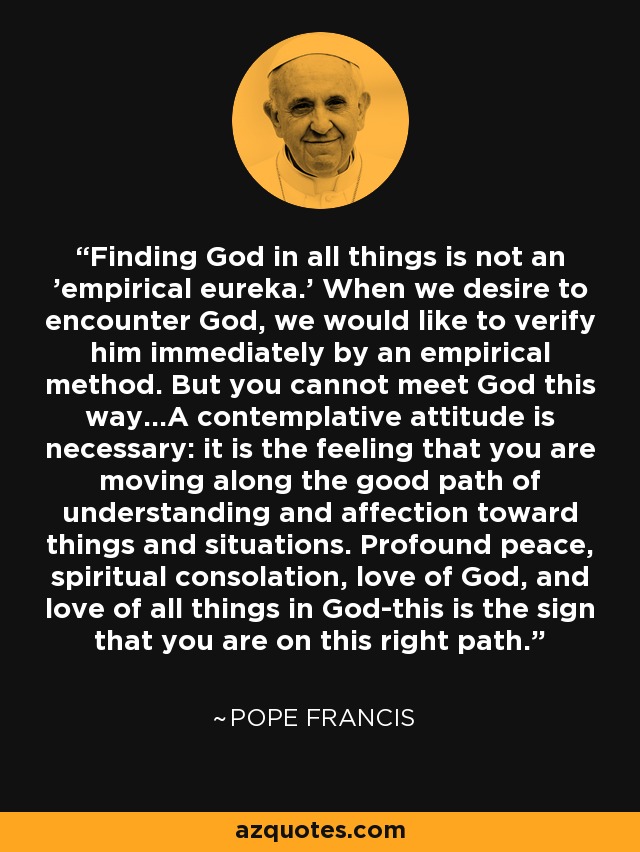 Finding God in all things is not an 'empirical eureka.' When we desire to encounter God, we would like to verify him immediately by an empirical method. But you cannot meet God this way...A contemplative attitude is necessary: it is the feeling that you are moving along the good path of understanding and affection toward things and situations. Profound peace, spiritual consolation, love of God, and love of all things in God-this is the sign that you are on this right path. - Pope Francis
