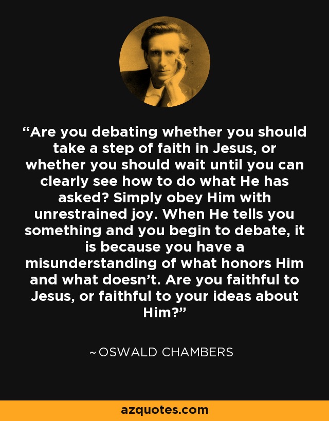 Are you debating whether you should take a step of faith in Jesus, or whether you should wait until you can clearly see how to do what He has asked? Simply obey Him with unrestrained joy. When He tells you something and you begin to debate, it is because you have a misunderstanding of what honors Him and what doesn't. Are you faithful to Jesus, or faithful to your ideas about Him? - Oswald Chambers