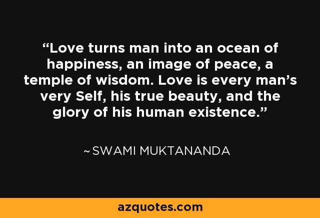 Love turns man into an ocean of happiness, an image of peace, a temple of wisdom. Love is every man's very Self, his true beauty, and the glory of his human existence. - Swami Muktananda