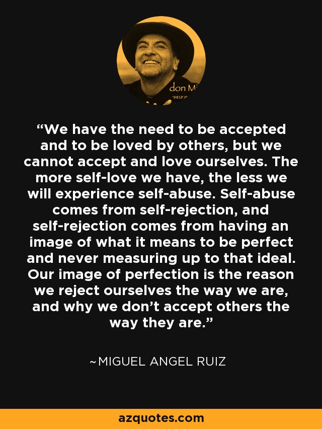 We have the need to be accepted and to be loved by others, but we cannot accept and love ourselves. The more self-love we have, the less we will experience self-abuse. Self-abuse comes from self-rejection, and self-rejection comes from having an image of what it means to be perfect and never measuring up to that ideal. Our image of perfection is the reason we reject ourselves the way we are, and why we don't accept others the way they are. - Miguel Angel Ruiz