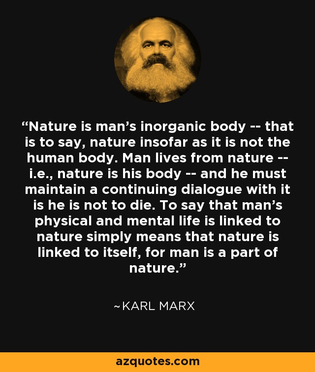 La naturaleza es el cuerpo inorgánico del hombre, es decir, la naturaleza en la medida en que no es el cuerpo humano. El hombre vive de la naturaleza -es decir, la naturaleza es su cuerpo- y debe mantener un diálogo continuo con ella si no quiere morir. Decir que la vida física y mental del hombre está ligada a la naturaleza significa simplemente que la naturaleza está ligada a sí misma, porque el hombre es parte de la naturaleza. - Karl Marx