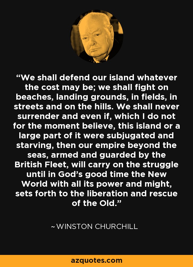 We shall defend our island whatever the cost may be; we shall fight on beaches, landing grounds, in fields, in streets and on the hills. We shall never surrender and even if, which I do not for the moment believe, this island or a large part of it were subjugated and starving, then our empire beyond the seas, armed and guarded by the British Fleet, will carry on the struggle until in God's good time the New World with all its power and might, sets forth to the liberation and rescue of the Old. - Winston Churchill