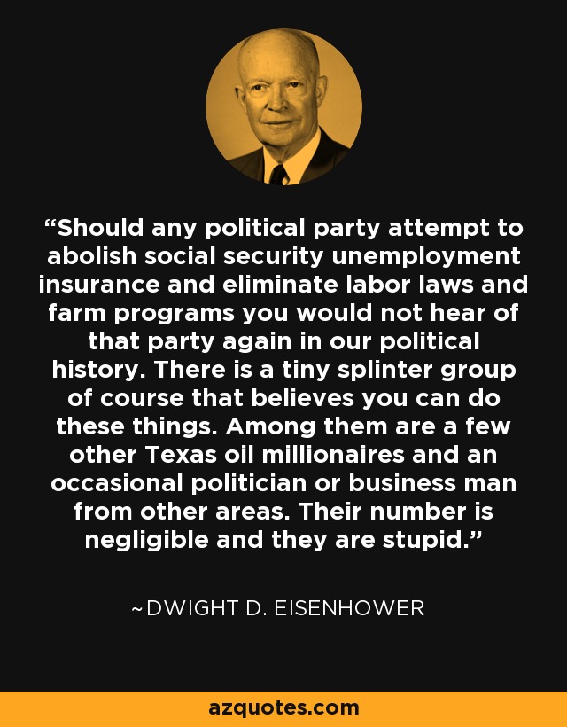 Should any political party attempt to abolish social security unemployment insurance and eliminate labor laws and farm programs you would not hear of that party again in our political history. There is a tiny splinter group of course that believes you can do these things. Among them are a few other Texas oil millionaires and an occasional politician or business man from other areas. Their number is negligible and they are stupid. - Dwight D. Eisenhower