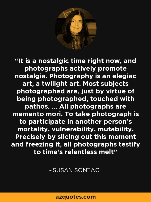 It is a nostalgic time right now, and photographs actively promote nostalgia. Photography is an elegiac art, a twilight art. Most subjects photographed are, just by virtue of being photographed, touched with pathos. ... All photographs are memento mori. To take photograph is to participate in another person's mortality, vulnerability, mutability. Precisely by slicing out this moment and freezing it, all photographs testify to time's relentless melt - Susan Sontag