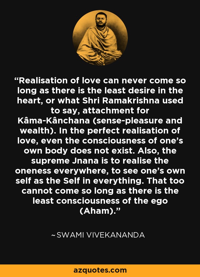 Realisation of love can never come so long as there is the least desire in the heart, or what Shri Ramakrishna used to say, attachment for Kâma-Kânchana (sense-pleasure and wealth). In the perfect realisation of love, even the consciousness of one's own body does not exist. Also, the supreme Jnana is to realise the oneness everywhere, to see one's own self as the Self in everything. That too cannot come so long as there is the least consciousness of the ego (Aham). - Swami Vivekananda