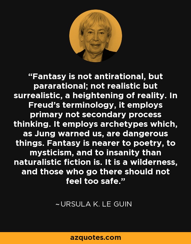 Fantasy is not antirational, but pararational; not realistic but surrealistic, a heightening of reality. In Freud's terminology, it employs primary not secondary process thinking. It employs archetypes which, as Jung warned us, are dangerous things. Fantasy is nearer to poetry, to mysticism, and to insanity than naturalistic fiction is. It is a wilderness, and those who go there should not feel too safe. - Ursula K. Le Guin