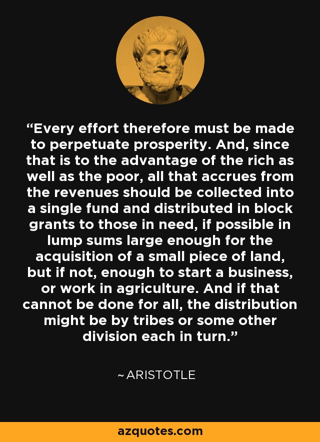 Every effort therefore must be made to perpetuate prosperity. And, since that is to the advantage of the rich as well as the poor, all that accrues from the revenues should be collected into a single fund and distributed in block grants to those in need, if possible in lump sums large enough for the acquisition of a small piece of land, but if not, enough to start a business, or work in agriculture. And if that cannot be done for all, the distribution might be by tribes or some other division each in turn. - Aristotle