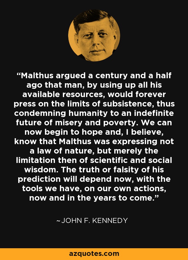 Malthus argued a century and a half ago that man, by using up all his available resources, would forever press on the limits of subsistence, thus condemning humanity to an indefinite future of misery and poverty. We can now begin to hope and, I believe, know that Malthus was expressing not a law of nature, but merely the limitation then of scientific and social wisdom. The truth or falsity of his prediction will depend now, with the tools we have, on our own actions, now and in the years to come. - John F. Kennedy