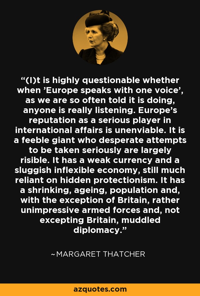 (I)t is highly questionable whether when 'Europe speaks with one voice', as we are so often told it is doing, anyone is really listening. Europe's reputation as a serious player in international affairs is unenviable. It is a feeble giant who desperate attempts to be taken seriously are largely risible. It has a weak currency and a sluggish inflexible economy, still much reliant on hidden protectionism. It has a shrinking, ageing, population and, with the exception of Britain, rather unimpressive armed forces and, not excepting Britain, muddled diplomacy. - Margaret Thatcher