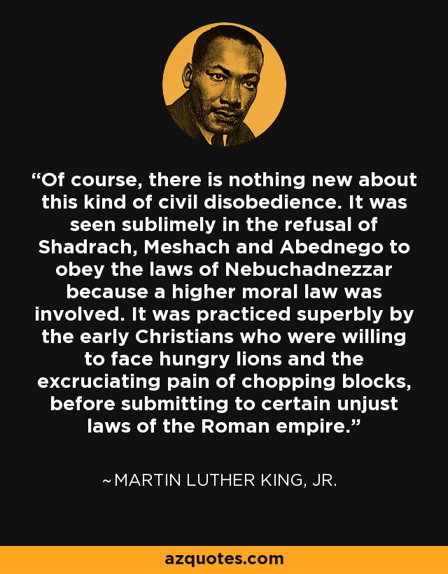Of course, there is nothing new about this kind of civil disobedience. It was seen sublimely in the refusal of Shadrach, Meshach and Abednego to obey the laws of Nebuchadnezzar because a higher moral law was involved. It was practiced superbly by the early Christians who were willing to face hungry lions and the excruciating pain of chopping blocks, before submitting to certain unjust laws of the Roman empire. - Martin Luther King, Jr.
