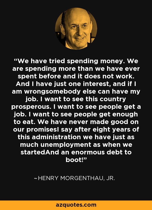 We have tried spending money. We are spending more than we have ever spent before and it does not work. And I have just one interest, and if I am wrongsomebody else can have my job. I want to see this country prosperous. I want to see people get a job. I want to see people get enough to eat. We have never made good on our promisesI say after eight years of this administration we have just as much unemployment as when we startedAnd an enormous debt to boot! - Henry Morgenthau, Jr.